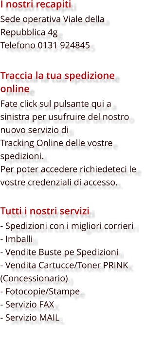 I nostri recapiti Sede operativa Viale della Repubblica 4g Telefono 0131 924845  Traccia la tua spedizione online Fate click sul pulsante qui a sinistra per usufruire del nostro nuovo servizio di  Tracking Online delle vostre spedizioni. Per poter accedere richiedeteci le vostre credenziali di accesso.                       Tutti i nostri servizi - Spedizioni con i migliori corrieri - Imballi - Vendite Buste pe Spedizioni - Vendita Cartucce/Toner PRINK (Concessionario) - Fotocopie/Stampe - Servizio FAX - Servizio MAIL
